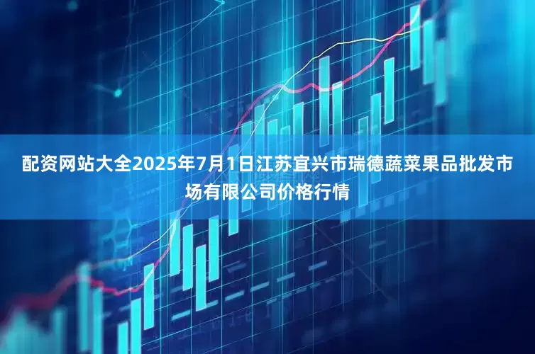 配资网站大全2025年7月1日江苏宜兴市瑞德蔬菜果品批发市场有限公司价格行情