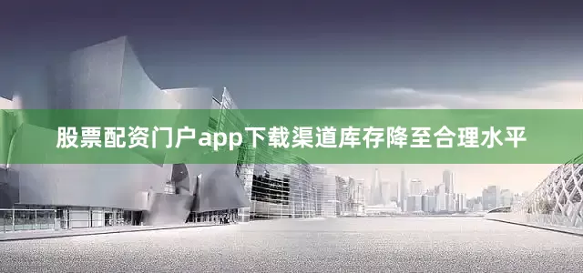 股票配资门户app下载渠道库存降至合理水平