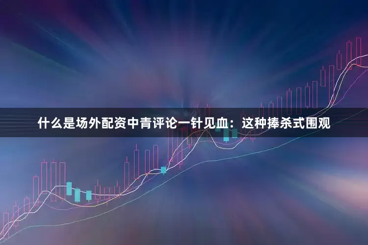 什么是场外配资中青评论一针见血：这种捧杀式围观